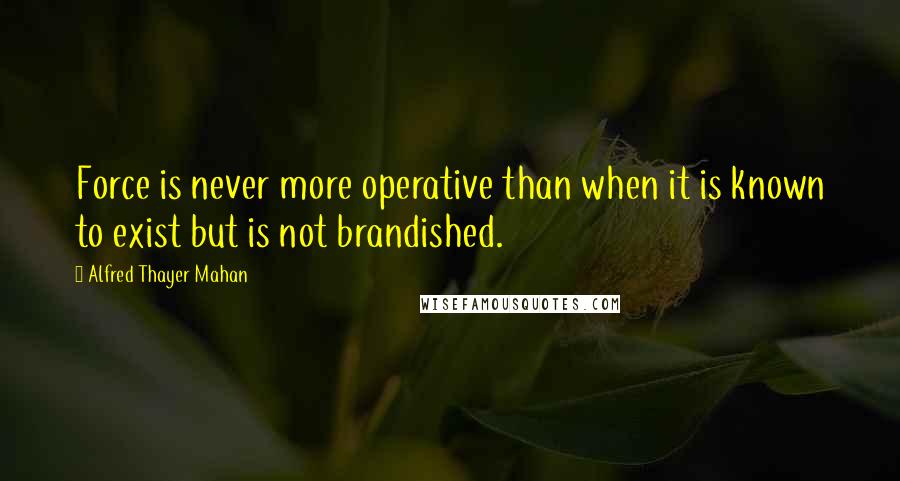 Alfred Thayer Mahan Quotes: Force is never more operative than when it is known to exist but is not brandished.