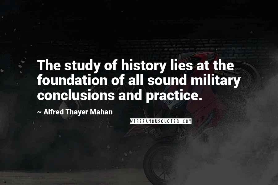 Alfred Thayer Mahan Quotes: The study of history lies at the foundation of all sound military conclusions and practice.