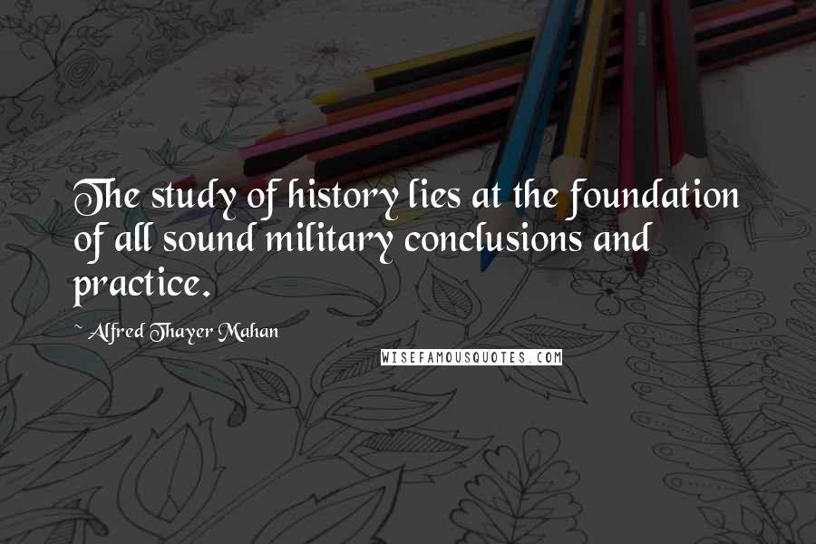 Alfred Thayer Mahan Quotes: The study of history lies at the foundation of all sound military conclusions and practice.