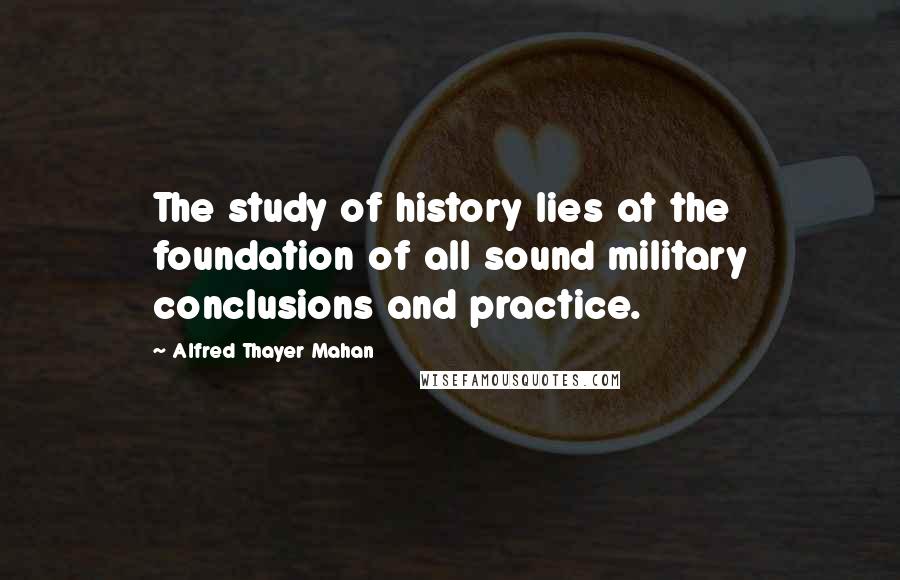 Alfred Thayer Mahan Quotes: The study of history lies at the foundation of all sound military conclusions and practice.