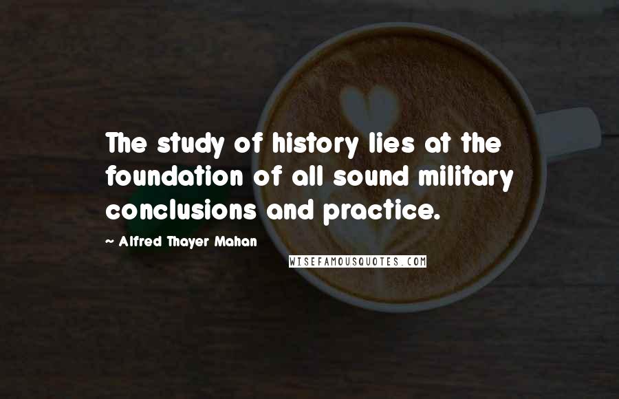 Alfred Thayer Mahan Quotes: The study of history lies at the foundation of all sound military conclusions and practice.