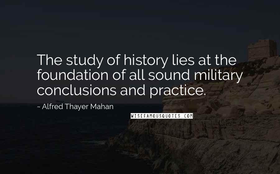 Alfred Thayer Mahan Quotes: The study of history lies at the foundation of all sound military conclusions and practice.