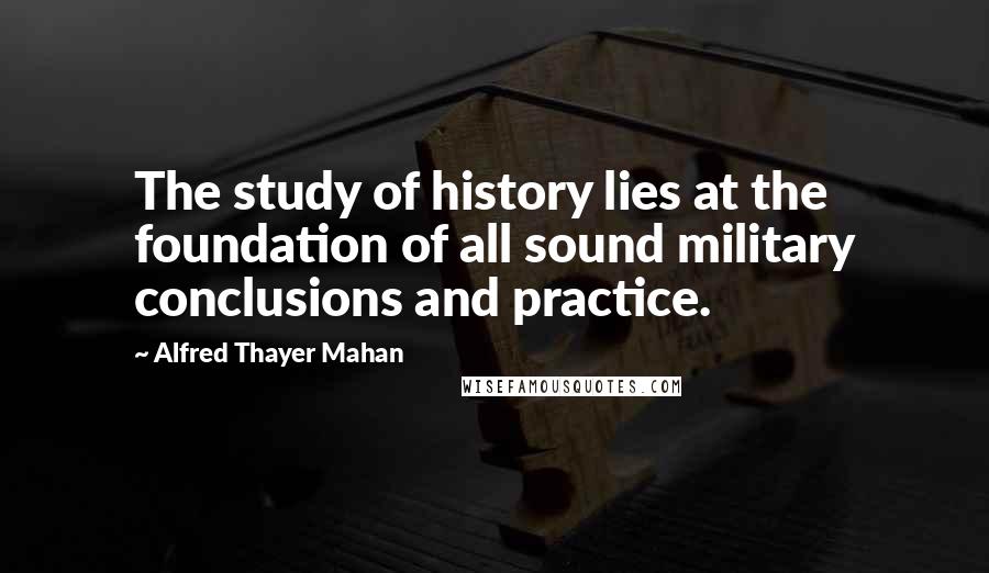 Alfred Thayer Mahan Quotes: The study of history lies at the foundation of all sound military conclusions and practice.