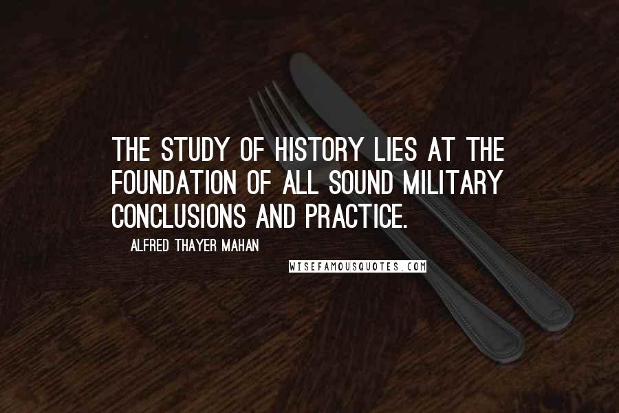 Alfred Thayer Mahan Quotes: The study of history lies at the foundation of all sound military conclusions and practice.