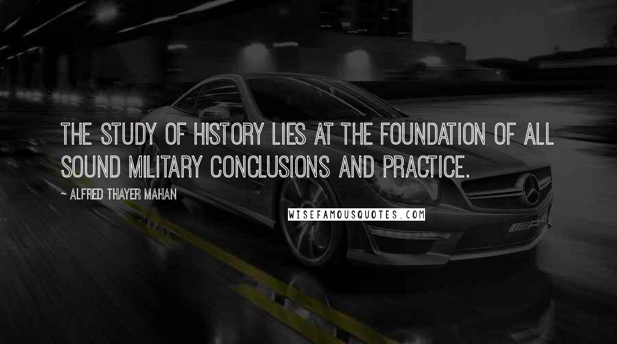 Alfred Thayer Mahan Quotes: The study of history lies at the foundation of all sound military conclusions and practice.