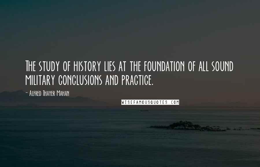Alfred Thayer Mahan Quotes: The study of history lies at the foundation of all sound military conclusions and practice.