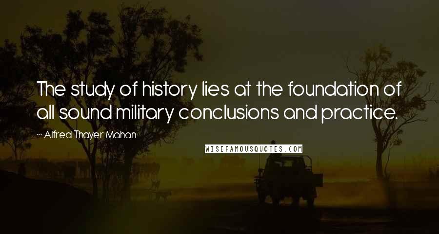 Alfred Thayer Mahan Quotes: The study of history lies at the foundation of all sound military conclusions and practice.