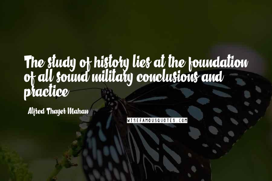 Alfred Thayer Mahan Quotes: The study of history lies at the foundation of all sound military conclusions and practice.