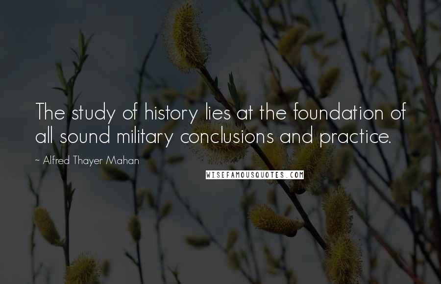 Alfred Thayer Mahan Quotes: The study of history lies at the foundation of all sound military conclusions and practice.