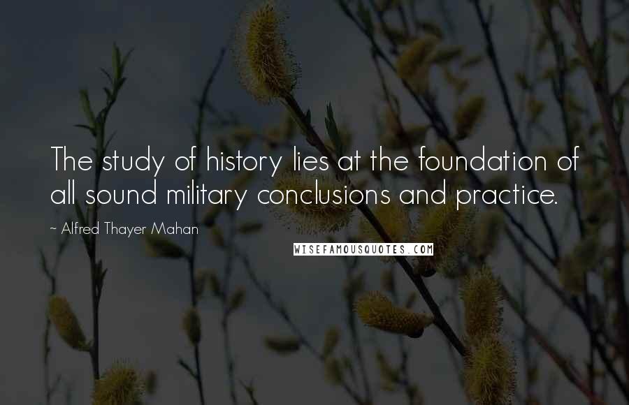 Alfred Thayer Mahan Quotes: The study of history lies at the foundation of all sound military conclusions and practice.