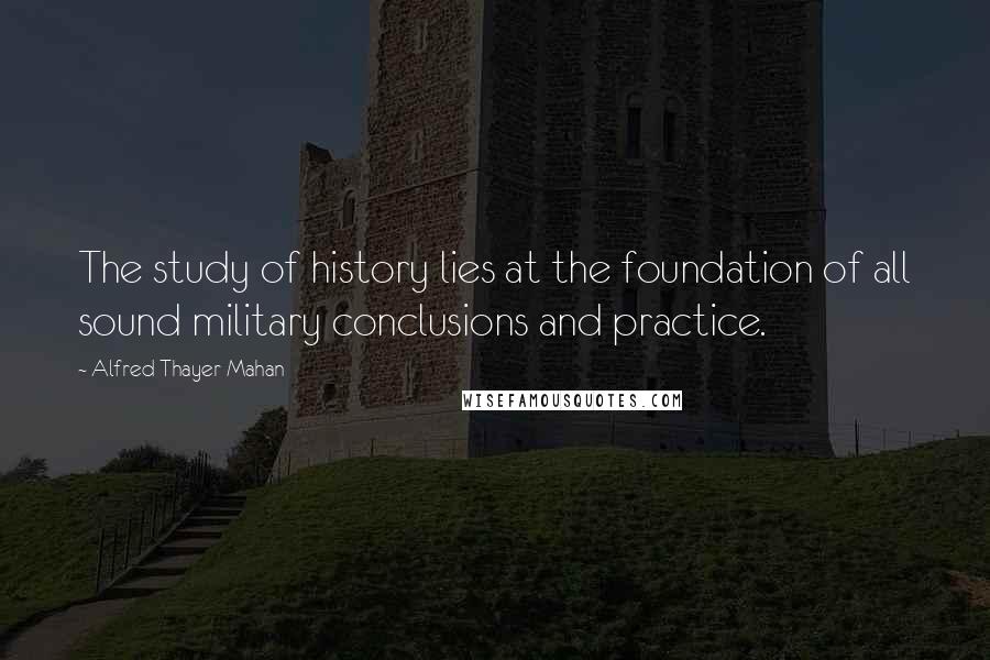 Alfred Thayer Mahan Quotes: The study of history lies at the foundation of all sound military conclusions and practice.