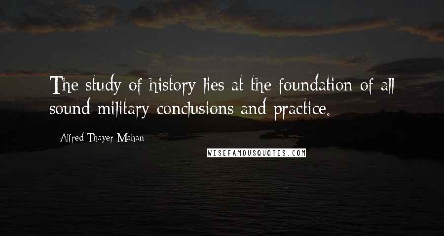 Alfred Thayer Mahan Quotes: The study of history lies at the foundation of all sound military conclusions and practice.