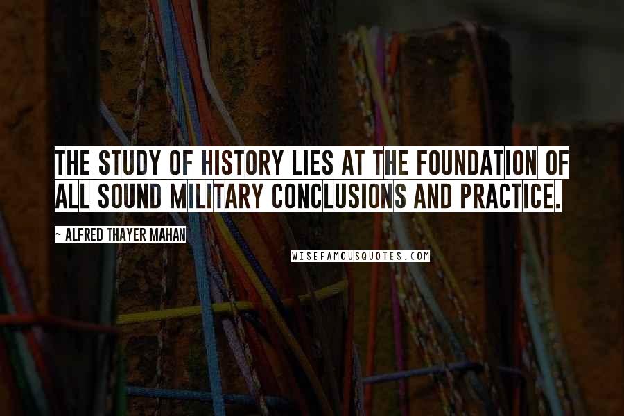 Alfred Thayer Mahan Quotes: The study of history lies at the foundation of all sound military conclusions and practice.