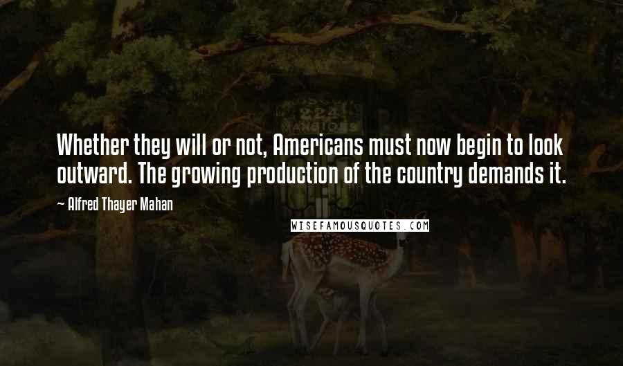 Alfred Thayer Mahan Quotes: Whether they will or not, Americans must now begin to look outward. The growing production of the country demands it.