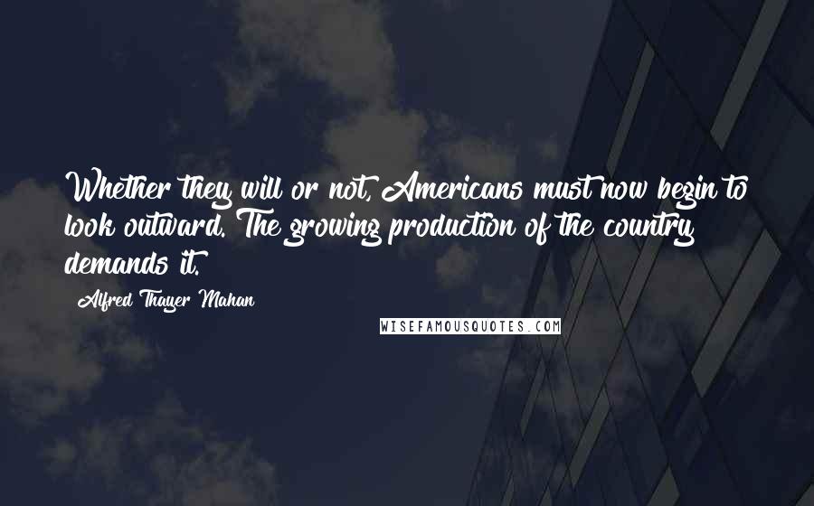 Alfred Thayer Mahan Quotes: Whether they will or not, Americans must now begin to look outward. The growing production of the country demands it.