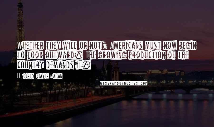 Alfred Thayer Mahan Quotes: Whether they will or not, Americans must now begin to look outward. The growing production of the country demands it.