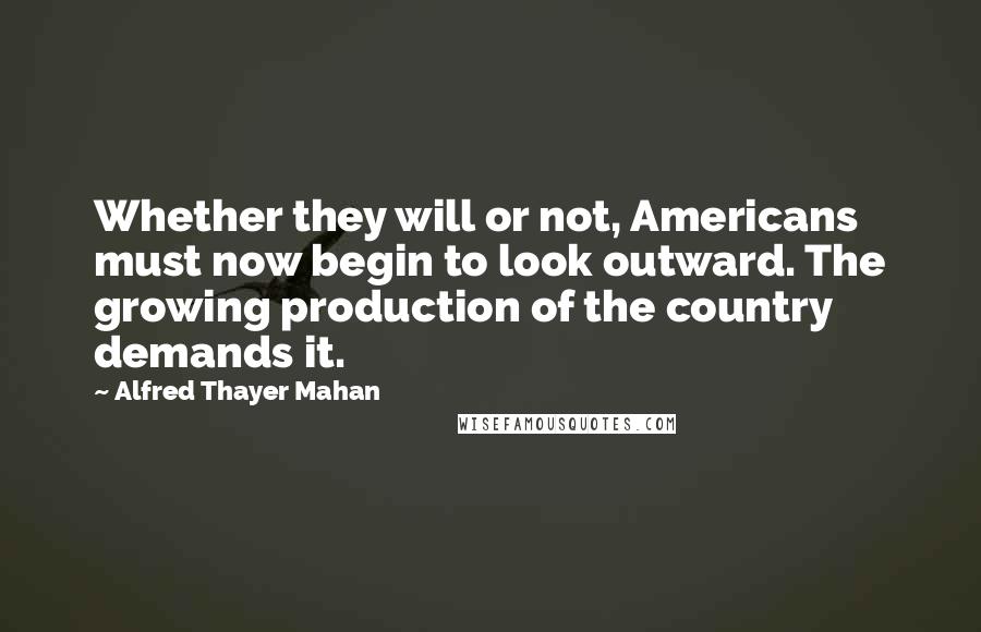 Alfred Thayer Mahan Quotes: Whether they will or not, Americans must now begin to look outward. The growing production of the country demands it.