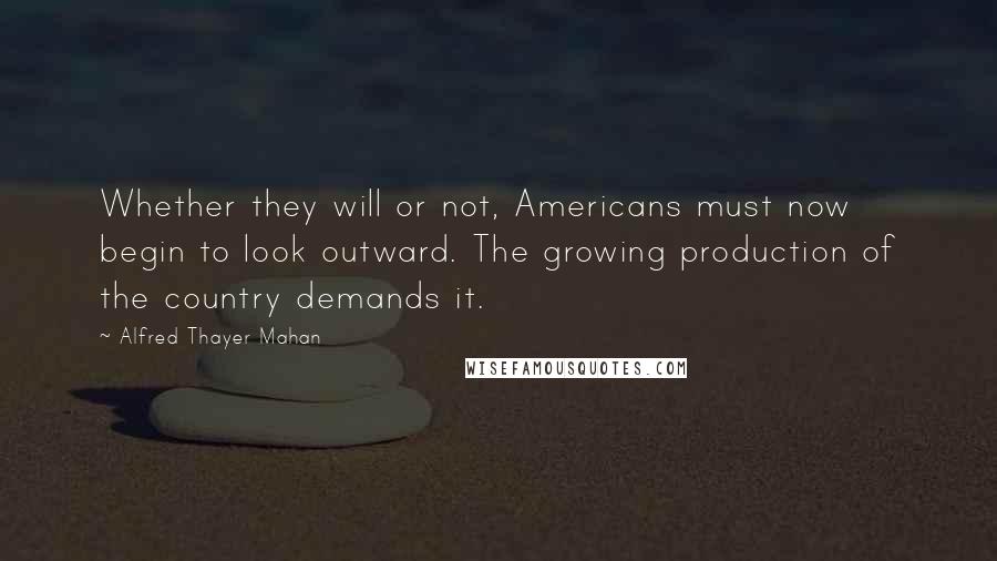 Alfred Thayer Mahan Quotes: Whether they will or not, Americans must now begin to look outward. The growing production of the country demands it.