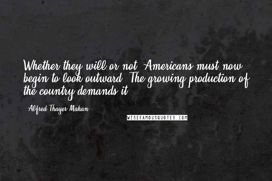 Alfred Thayer Mahan Quotes: Whether they will or not, Americans must now begin to look outward. The growing production of the country demands it.