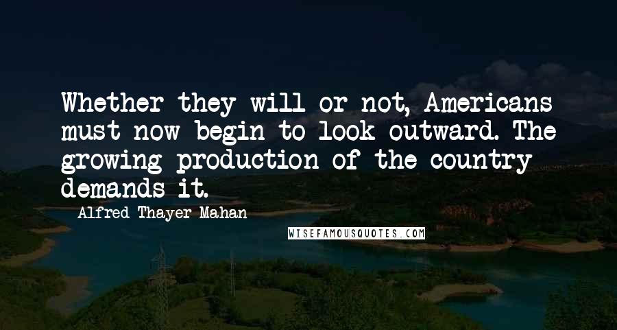 Alfred Thayer Mahan Quotes: Whether they will or not, Americans must now begin to look outward. The growing production of the country demands it.