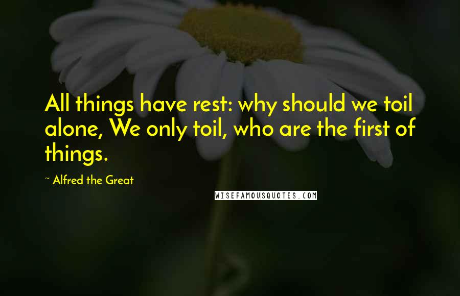 Alfred The Great Quotes: All things have rest: why should we toil alone, We only toil, who are the first of things.