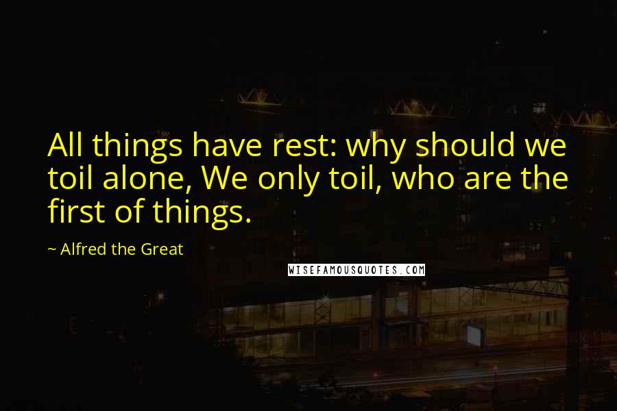 Alfred The Great Quotes: All things have rest: why should we toil alone, We only toil, who are the first of things.