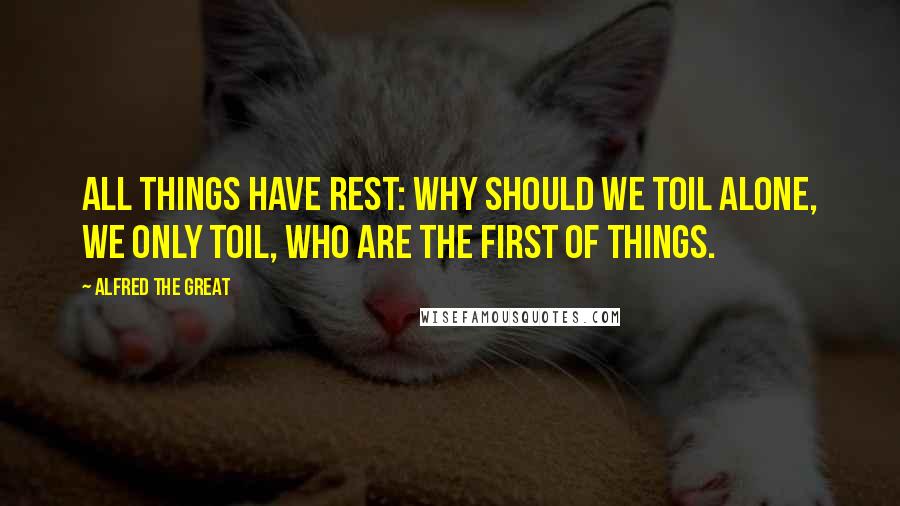 Alfred The Great Quotes: All things have rest: why should we toil alone, We only toil, who are the first of things.