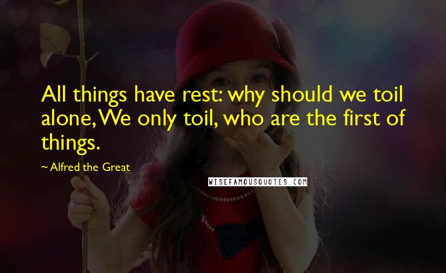 Alfred The Great Quotes: All things have rest: why should we toil alone, We only toil, who are the first of things.