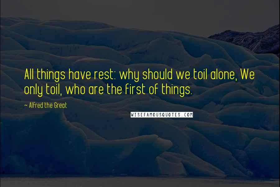 Alfred The Great Quotes: All things have rest: why should we toil alone, We only toil, who are the first of things.