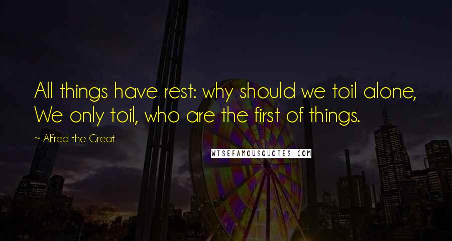 Alfred The Great Quotes: All things have rest: why should we toil alone, We only toil, who are the first of things.