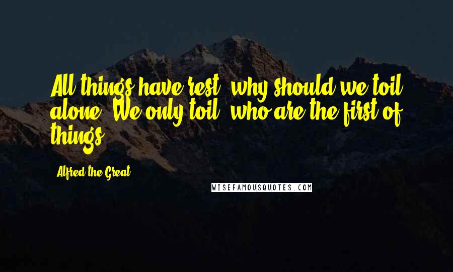 Alfred The Great Quotes: All things have rest: why should we toil alone, We only toil, who are the first of things.