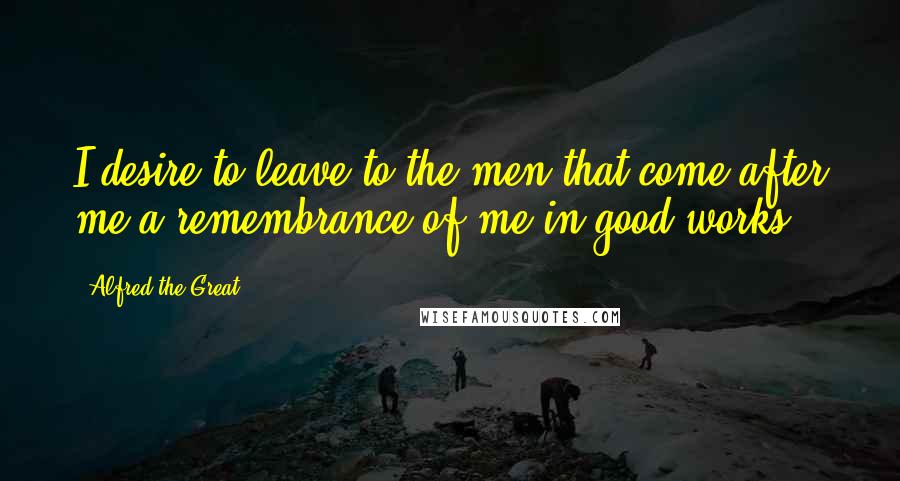 Alfred The Great Quotes: I desire to leave to the men that come after me a remembrance of me in good works.