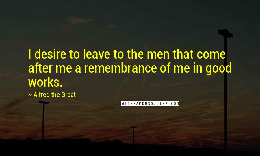 Alfred The Great Quotes: I desire to leave to the men that come after me a remembrance of me in good works.