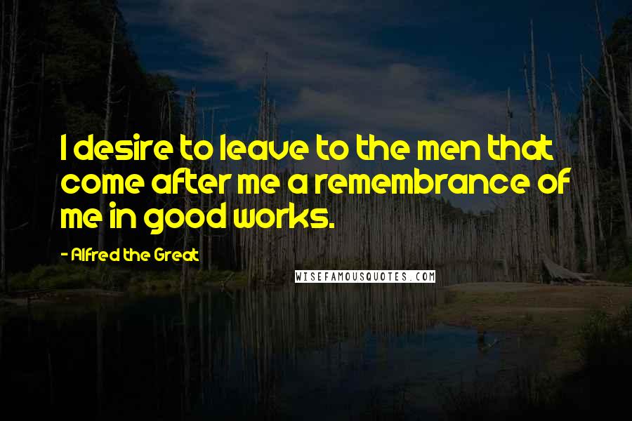 Alfred The Great Quotes: I desire to leave to the men that come after me a remembrance of me in good works.