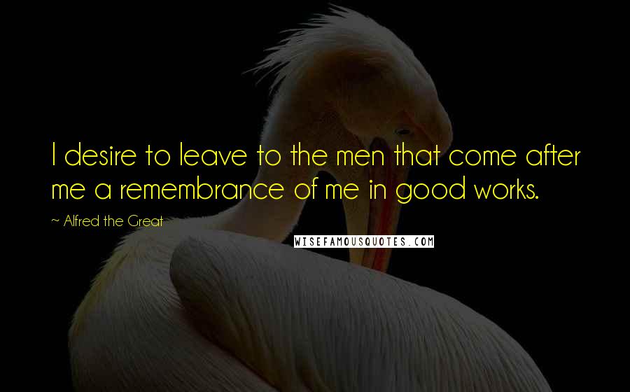 Alfred The Great Quotes: I desire to leave to the men that come after me a remembrance of me in good works.