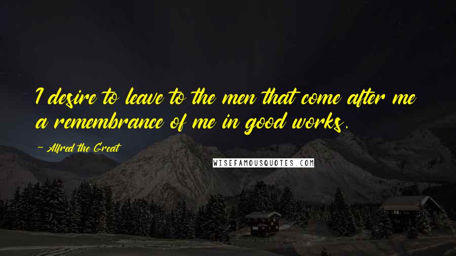 Alfred The Great Quotes: I desire to leave to the men that come after me a remembrance of me in good works.