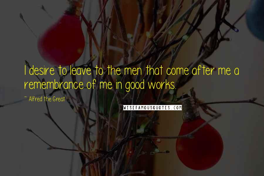 Alfred The Great Quotes: I desire to leave to the men that come after me a remembrance of me in good works.