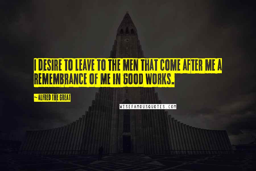 Alfred The Great Quotes: I desire to leave to the men that come after me a remembrance of me in good works.