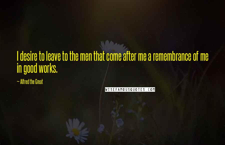 Alfred The Great Quotes: I desire to leave to the men that come after me a remembrance of me in good works.