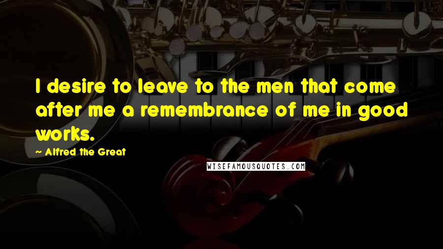 Alfred The Great Quotes: I desire to leave to the men that come after me a remembrance of me in good works.