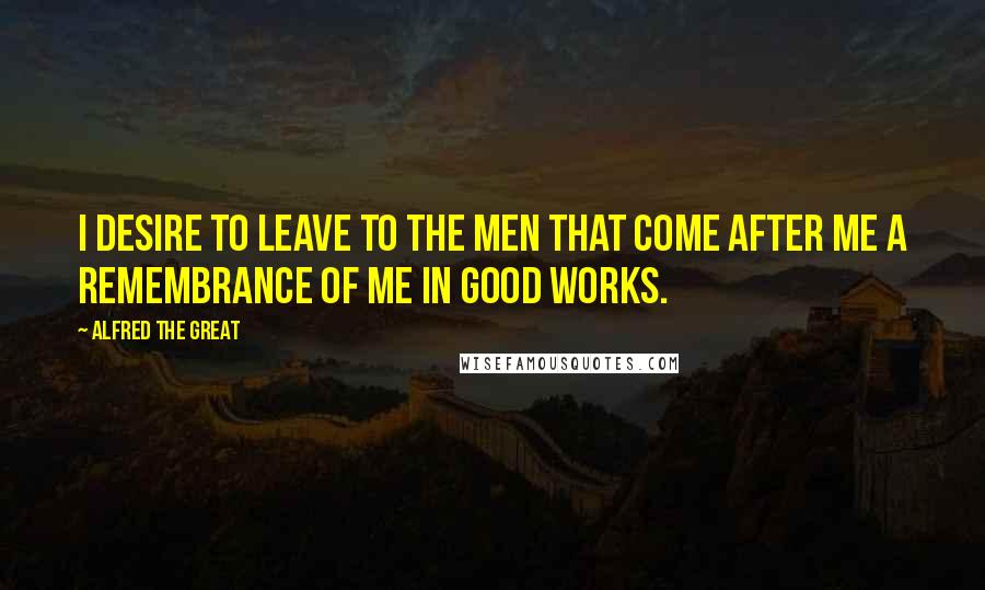 Alfred The Great Quotes: I desire to leave to the men that come after me a remembrance of me in good works.