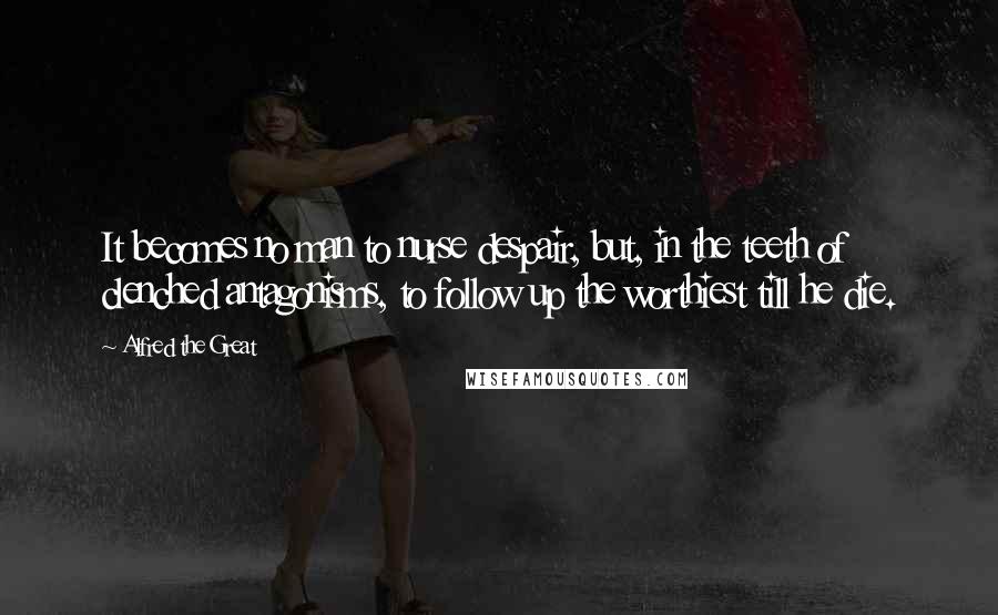 Alfred The Great Quotes: It becomes no man to nurse despair, but, in the teeth of clenched antagonisms, to follow up the worthiest till he die.