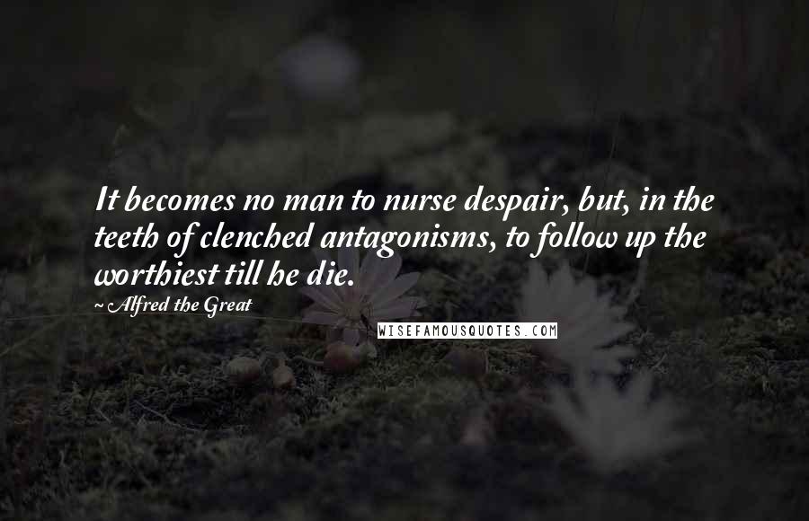 Alfred The Great Quotes: It becomes no man to nurse despair, but, in the teeth of clenched antagonisms, to follow up the worthiest till he die.