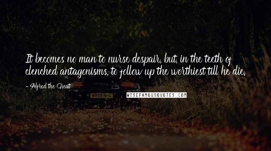 Alfred The Great Quotes: It becomes no man to nurse despair, but, in the teeth of clenched antagonisms, to follow up the worthiest till he die.