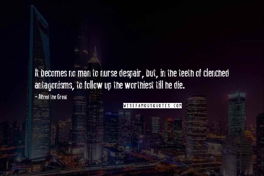 Alfred The Great Quotes: It becomes no man to nurse despair, but, in the teeth of clenched antagonisms, to follow up the worthiest till he die.