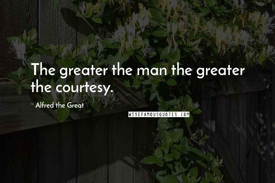 Alfred The Great Quotes: The greater the man the greater the courtesy.