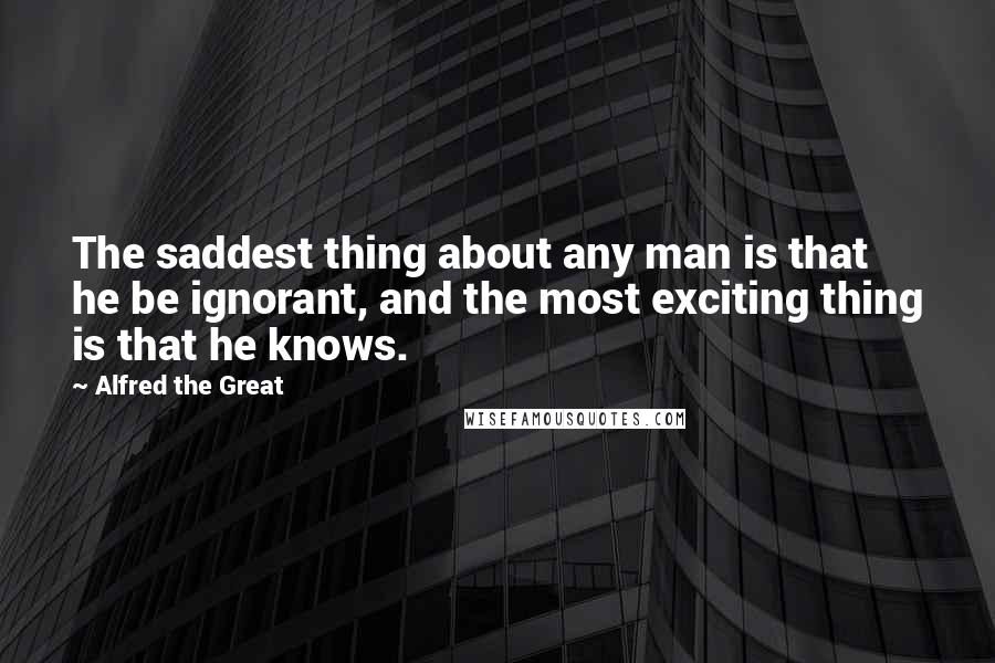 Alfred The Great Quotes: The saddest thing about any man is that he be ignorant, and the most exciting thing is that he knows.