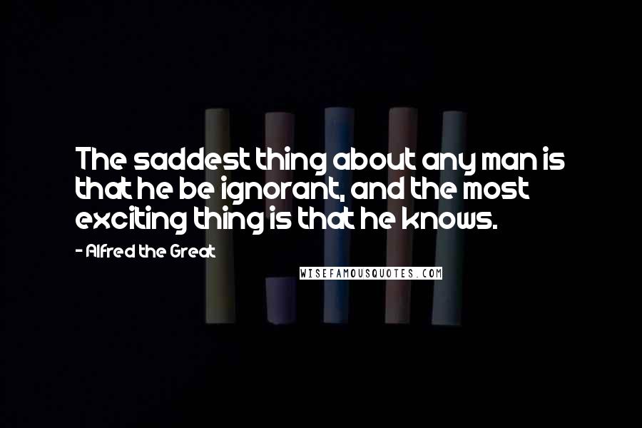 Alfred The Great Quotes: The saddest thing about any man is that he be ignorant, and the most exciting thing is that he knows.