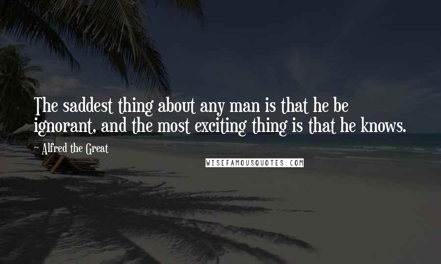 Alfred The Great Quotes: The saddest thing about any man is that he be ignorant, and the most exciting thing is that he knows.