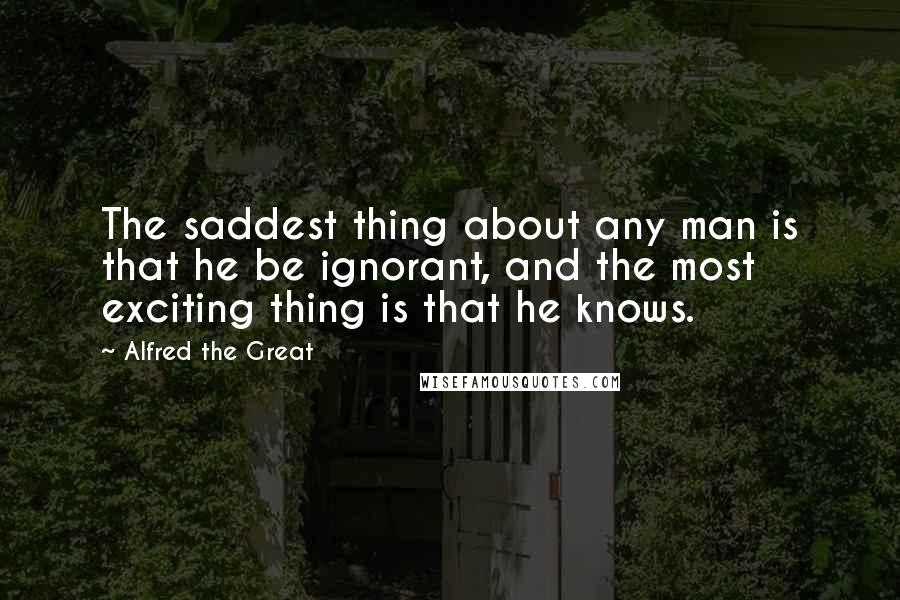 Alfred The Great Quotes: The saddest thing about any man is that he be ignorant, and the most exciting thing is that he knows.